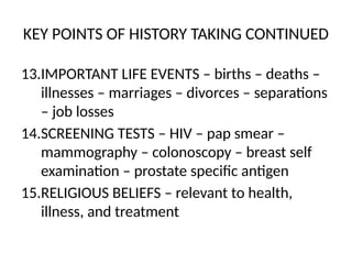 KEY POINTS OF HISTORY TAKING CONTINUED
13.IMPORTANT LIFE EVENTS – births – deaths –
illnesses – marriages – divorces – separations
– job losses
14.SCREENING TESTS – HIV – pap smear –
mammography – colonoscopy – breast self
examination – prostate specific antigen
15.RELIGIOUS BELIEFS – relevant to health,
illness, and treatment
 