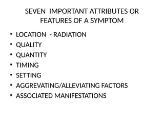 SEVEN IMPORTANT ATTRIBUTES OR
FEATURES OF A SYMPTOM
• LOCATION - RADIATION
• QUALITY
• QUANTITY
• TIMING
• SETTING
• AGGREVATING/ALLEVIATING FACTORS
• ASSOCIATED MANIFESTATIONS
 