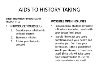 AIDS TO HISTORY TAKING
GREET THE PATIENT BY NAME AND
PROPER TITLE
• INTRODUCE YOURSELF:-
1. Describe your relationship
with pt’s doctors
2. State your mission
3. Ask for permission to
proceed
POSSIBLE OPENING LINES
• I am a medical student, my name
is Boniface Kawimbe, I work with
your doctor Prof. Bowa
• I would like to ask you some
questions about your health and
examine you. Do I have your
permission. Is this a good time?
Would you like me to come back
later? Since this will take some
time would you like to use the
bath room before we start?
 