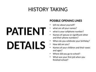 HISTORY TAKING
PATIENT
DETAILS
POSIBLE OPENING LINES
• tell me about yourself?
• what are all your names?
• what is your cellphone number?
• Names of spouse or significant other
and their phone numbers?
• When do you celebrate your birthday?
• How old are you?
• Names of your children and their sexes
and ages?
• Where did you go to school?
• What was your first job when you
finished school?
 