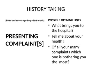 HISTORY TAKING
[listen and encourage the patient to talk]
PRESENTING
COMPLAINT[S]
POSSIBLE OPENING LINES
• What brings you to
the hospital?
• Tell me about your
health?
• Of all your many
complaints which
one is bothering you
the most?
 