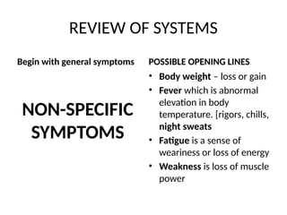 REVIEW OF SYSTEMS
Begin with general symptoms
NON-SPECIFIC
SYMPTOMS
POSSIBLE OPENING LINES
• Body weight – loss or gain
• Fever which is abnormal
elevation in body
temperature. [rigors, chills,
night sweats
• Fatigue is a sense of
weariness or loss of energy
• Weakness is loss of muscle
power
 