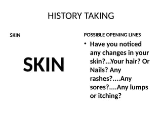 HISTORY TAKING
SKIN
SKIN
POSSIBLE OPENING LINES
• Have you noticed
any changes in your
skin?...Your hair? Or
Nails? Any
rashes?....Any
sores?....Any lumps
or itching?
 