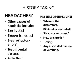 HISTORY TAKING
HEADACHES?
• Other causes of
headache include:-
• Ears [otitis]
• Sinuses [sinusitis]
• Eyes [refractory
errors]
• Teeth [dental
abscess]
POSSIBLE OPENING LINES
• Where is the
discomfort?
• Bilateral or one sided?
• Steady or recurrent?
• New or chronic?
• Timing?
• Any associated nausea
or vomiting?
 