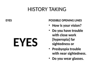 HISTORY TAKING
EYES
EYES
POSSIBLE OPENING LINES
• How is your vision?
• Do you have trouble
with close work
[hyperopia] far
sightedness or
• Presbyopia trouble
with near sightedness.
• Do you wear glasses.
 