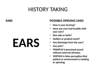HISTORY TAKING
EARS
EARS
POSSIBLE OPENING LINES
• How is your hearing?
• Have you ever had trouble with
your ears?
• One side or both?
• Sudden or gradual onset?
• Any discharge from the ears?
• Any pain?
• TINNITUS is perceived sound
without external stimulus.
• VERTIGO is false perception that
patient or environment is rotating
or spinning.
 