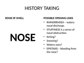 HISTORY TAKING
SENSE 0F SMELL
NOSE
POSSIBLE OPENING LINES
• RHINORRHOEA – watery
nasal discharge.
• STUFFINESS is a sense of
nasal obstruction.
• Itching?
• Sneezing?
• Watery eyes?
• EPISTAXIS – bleeding from
the nose?
 