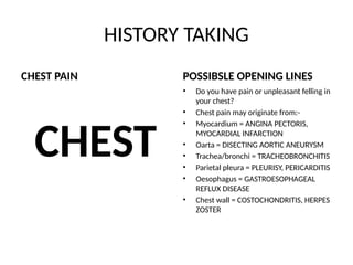 HISTORY TAKING
CHEST PAIN
CHEST
POSSIBSLE OPENING LINES
• Do you have pain or unpleasant felling in
your chest?
• Chest pain may originate from:-
• Myocardium = ANGINA PECTORIS,
MYOCARDIAL INFARCTION
• Oarta = DISECTING AORTIC ANEURYSM
• Trachea/bronchi = TRACHEOBRONCHITIS
• Parietal pleura = PLEURISY, PERICARDITIS
• Oesophagus = GASTROESOPHAGEAL
REFLUX DISEASE
• Chest wall = COSTOCHONDRITIS, HERPES
ZOSTER
 