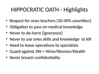 HIPPOCRATIC OATH - Highlights
• Respect for ones teachers [30-40% unwritten]
• Obligation to pass on medical knowledge
• Never to do harm [ignorance]
• Never to use ones skills and knowledge to kill
• Need to leave operations to specialists
• Guard against 3W = Wine/Women/Wealth
• Never breach confidentiality
 