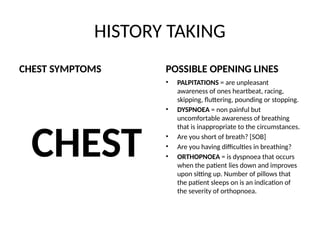 HISTORY TAKING
CHEST SYMPTOMS
CHEST
POSSIBLE OPENING LINES
• PALPITATIONS = are unpleasant
awareness of ones heartbeat, racing,
skipping, fluttering, pounding or stopping.
• DYSPNOEA = non painful but
uncomfortable awareness of breathing
that is inappropriate to the circumstances.
• Are you short of breath? [SOB]
• Are you having difficulties in breathing?
• ORTHOPNOEA = is dyspnoea that occurs
when the patient lies down and improves
upon sitting up. Number of pillows that
the patient sleeps on is an indication of
the severity of orthopnoea.
 