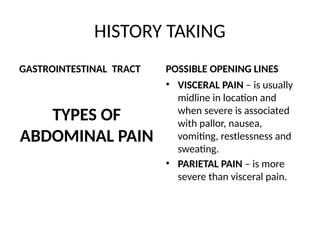 HISTORY TAKING
GASTROINTESTINAL TRACT
TYPES OF
ABDOMINAL PAIN
POSSIBLE OPENING LINES
• VISCERAL PAIN – is usually
midline in location and
when severe is associated
with pallor, nausea,
vomiting, restlessness and
sweating.
• PARIETAL PAIN – is more
severe than visceral pain.
 