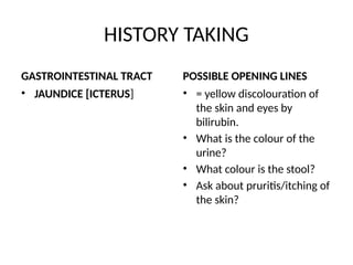 HISTORY TAKING
GASTROINTESTINAL TRACT
• JAUNDICE [ICTERUS]
POSSIBLE OPENING LINES
• = yellow discolouration of
the skin and eyes by
bilirubin.
• What is the colour of the
urine?
• What colour is the stool?
• Ask about pruritis/itching of
the skin?
 