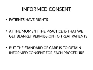 INFORMED CONSENT
• PATIENTS HAVE RIGHTS
• AT THE MOMENT THE PRACTICE IS THAT WE
GET BLANKET PERMISSION TO TREAT PATIENTS
• BUT THE STANDARD OF CARE IS TO OBTAIN
INFORMED CONSENT FOR EACH PROCEDURE
 
