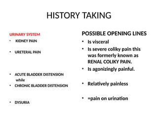 HISTORY TAKING
URINARY SYSTEM
• KIDNEY PAIN
• URETERAL PAIN
• ACUTE BLADDER DISTENSION
while
• CHRONIC BLADDER DISTENSION
• DYSURIA
POSSIBLE OPENING LINES
• Is visceral
• Is severe coliky pain this
was formerly known as
RENAL COLIKY PAIN.
• Is agonizingly painful.
• Relatively painless
• =pain on urination
 