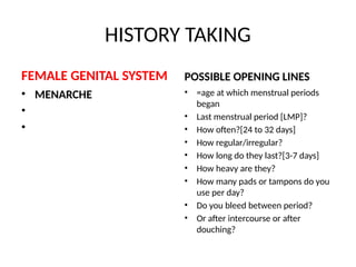 HISTORY TAKING
FEMALE GENITAL SYSTEM
• MENARCHE
•
•
POSSIBLE OPENING LINES
• =age at which menstrual periods
began
• Last menstrual period [LMP]?
• How often?[24 to 32 days]
• How regular/irregular?
• How long do they last?[3-7 days]
• How heavy are they?
• How many pads or tampons do you
use per day?
• Do you bleed between period?
• Or after intercourse or after
douching?
 