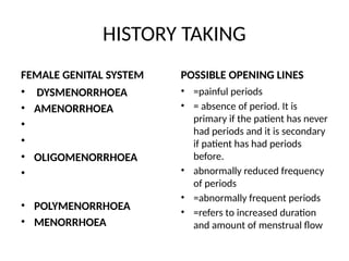 HISTORY TAKING
FEMALE GENITAL SYSTEM
• DYSMENORRHOEA
• AMENORRHOEA
•
•
• OLIGOMENORRHOEA
•
• POLYMENORRHOEA
• MENORRHOEA
POSSIBLE OPENING LINES
• =painful periods
• = absence of period. It is
primary if the patient has never
had periods and it is secondary
if patient has had periods
before.
• abnormally reduced frequency
of periods
• =abnormally frequent periods
• =refers to increased duration
and amount of menstrual flow
 