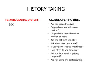 HISTORY TAKING
FEMALE GENITAL SYSTEM
• SEX
POSSIBLE OPENING LINES
• Are you sexually active?
• Do you have more than one
partner?
• Do you have sex with men or
women or both?
• Are you satisfied sexually?
• Ask about anal or oral sex?
• Is your partner sexually satisfied?
• How often do you have sex?
• Are you interested in getting
pregnant?
• Are you using any contraceptive?
 