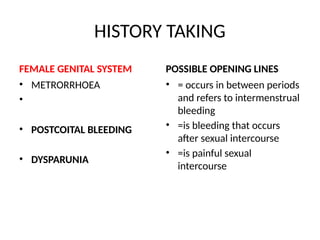 HISTORY TAKING
FEMALE GENITAL SYSTEM
• METRORRHOEA
•
• POSTCOITAL BLEEDING
• DYSPARUNIA
POSSIBLE OPENING LINES
• = occurs in between periods
and refers to intermenstrual
bleeding
• =is bleeding that occurs
after sexual intercourse
• =is painful sexual
intercourse
 