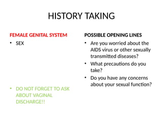 HISTORY TAKING
FEMALE GENITAL SYSTEM
• SEX
• DO NOT FORGET TO ASK
ABOUT VAGINAL
DISCHARGE!!
POSSIBLE OPENING LINES
• Are you worried about the
AIDS virus or other sexually
transmitted diseases?
• What precautions do you
take?
• Do you have any concerns
about your sexual function?
 