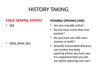 HISTORY TAKING
MALE GENITAL SYSTEM
• SEX
• ORAL/ANAL SEX
POSSIBLE OPENING LINES
• Are you sexually active?
• Do you have more than one
partner?
• Do you have sex with men,
women or both?
• Sexually transmitted diseases
can involve any body
opening where you have sex.
It is important that you tell
me which openings you use?
 