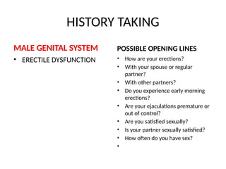 HISTORY TAKING
MALE GENITAL SYSTEM
• ERECTILE DYSFUNCTION
POSSIBLE OPENING LINES
• How are your erections?
• With your spouse or regular
partner?
• With other partners?
• Do you experience early morning
erections?
• Are your ejaculations premature or
out of control?
• Are you satisfied sexually?
• Is your partner sexually satisfied?
• How often do you have sex?
•
 