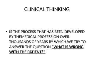 CLINICAL THINKING
• IS THE PROCESS THAT HAS BEEN DEVELOPED
BY THEMEDICAL PROFESSION OVER
THOUSANDS OF YEARS BY WHICH WE TRY TO
ANSWER THE QUESTION “WHAT IS WRONG
WITH THE PATIENT?”
 