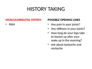 HISTORY TAKING
MUSCULOSKELETAL SYSTEM
• PAIN
POSSIBLE OPENING LINES
• Any pain in your joints?
• Any stiffness in your joints?
• How long do your legs take
to loosen up after your
wake up in the morning?
• Ask about backache and
neckache
 