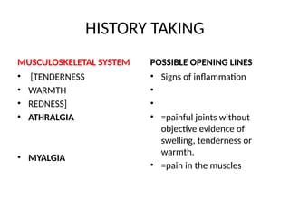 HISTORY TAKING
MUSCULOSKELETAL SYSTEM
• [TENDERNESS
• WARMTH
• REDNESS]
• ATHRALGIA
• MYALGIA
POSSIBLE OPENING LINES
• Signs of inflammation
•
•
• =painful joints without
objective evidence of
swelling, tenderness or
warmth.
• =pain in the muscles
 