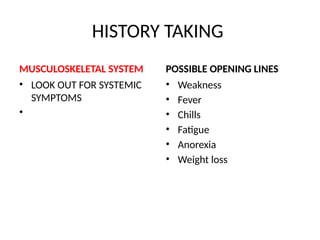 HISTORY TAKING
MUSCULOSKELETAL SYSTEM
• LOOK OUT FOR SYSTEMIC
SYMPTOMS
•
POSSIBLE OPENING LINES
• Weakness
• Fever
• Chills
• Fatigue
• Anorexia
• Weight loss
 