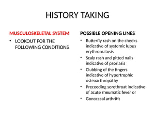 HISTORY TAKING
MUSCULOSKELETAL SYSTEM
• LOOKOUT FOR THE
FOLLOWING CONDITIONS
POSSIBLE OPENING LINES
• Butterfly rash on the cheeks
indicative of systemic lupus
erythromatosis
• Scaly rash and pitted nails
indicative of psoriasis
• Clubbing of the fingers
indicative of hypertrophic
osteoarthropathy
• Preceeding sorethroat indicative
of acute rheumatic fever or
• Gonocccal arthritis
 