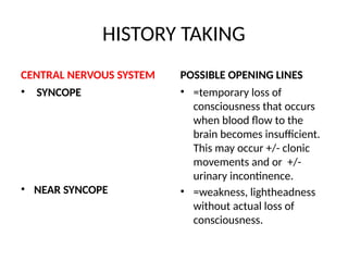 HISTORY TAKING
CENTRAL NERVOUS SYSTEM
• SYNCOPE
• NEAR SYNCOPE
POSSIBLE OPENING LINES
• =temporary loss of
consciousness that occurs
when blood flow to the
brain becomes insufficient.
This may occur +/- clonic
movements and or +/-
urinary incontinence.
• =weakness, lightheadness
without actual loss of
consciousness.
 