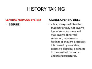 HISTORY TAKING
CENTRAL NERVOUS SYSTEM
• SEIZURE
POSSIBLE OPENING LINES
• = is a paroxysmal disorder
that may or may not involve
loss of consciousness and
may involve abnormal
sensation, movements,
feelings or thought processes.
It is caused by a sudden,
excessive electrical discharge
in the cerebral cortex or
underlying structures.
 