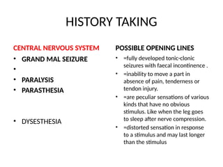HISTORY TAKING
CENTRAL NERVOUS SYSTEM
• GRAND MAL SEIZURE
•
• PARALYSIS
• PARASTHESIA
• DYSESTHESIA
POSSIBLE OPENING LINES
• =fully developed tonic-clonic
seizures with faecal incontinence .
• =inability to move a part in
absence of pain, tenderness or
tendon injury.
• =are peculiar sensations of various
kinds that have no obvious
stimulus. Like when the leg goes
to sleep after nerve compression.
• =distorted sensation in response
to a stimulus and may last longer
than the stimulus
 