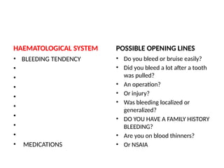 HAEMATOLOGICAL SYSTEM
• BLEEDING TENDENCY
•
•
•
•
•
•
•
•
• MEDICATIONS
POSSIBLE OPENING LINES
• Do you bleed or bruise easily?
• Did you bleed a lot after a tooth
was pulled?
• An operation?
• Or injury?
• Was bleeding localized or
generalized?
• DO YOU HAVE A FAMILY HISTORY
BLEEDING?
• Are you on blood thinners?
• Or NSAIA
 