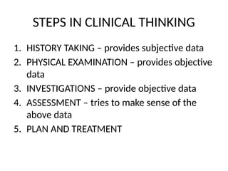 STEPS IN CLINICAL THINKING
1. HISTORY TAKING – provides subjective data
2. PHYSICAL EXAMINATION – provides objective
data
3. INVESTIGATIONS – provide objective data
4. ASSESSMENT – tries to make sense of the
above data
5. PLAN AND TREATMENT
 