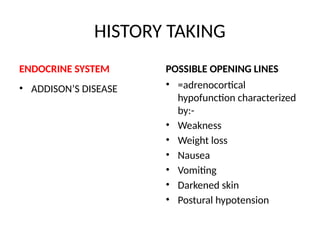 HISTORY TAKING
ENDOCRINE SYSTEM
• ADDISON’S DISEASE
POSSIBLE OPENING LINES
• =adrenocortical
hypofunction characterized
by:-
• Weakness
• Weight loss
• Nausea
• Vomiting
• Darkened skin
• Postural hypotension
 