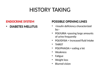 HISTORY TAKING
ENDOCRINE SYSTEM
• DIABETES MELLITUS
POSSIBLE OPENING LINES
• =insulin deficiency characterized
by:-
• POLYURIA =passing large amounts
of urine frequently
• POLYDYSIA = increased fluid intake
• THIRST
• POLYPHAGIA = eating a lot
• Weakness
• Fatigue
• Weight loss
• Blurred vision
 
