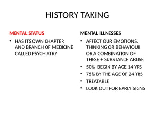 HISTORY TAKING
MENTAL STATUS
• HAS ITS OWN CHAPTER
AND BRANCH OF MEDICINE
CALLED PSYCHIATRY
MENTAL ILLNESSES
• AFFECT OUR EMOTIONS,
THINKING OR BEHAVIOUR
OR A COMBINATION OF
THESE + SUBSTANCE ABUSE
• 50% BEGIN BY AGE 14 YRS
• 75% BY THE AGE OF 24 YRS
• TREATABLE
• LOOK OUT FOR EARLY SIGNS
 
