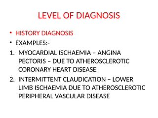 LEVEL OF DIAGNOSIS
• HISTORY DIAGNOSIS
• EXAMPLES:-
1. MYOCARDIAL ISCHAEMIA – ANGINA
PECTORIS – DUE TO ATHEROSCLEROTIC
CORONARY HEART DISEASE
2. INTERMITTENT CLAUDICATION – LOWER
LIMB ISCHAEMIA DUE TO ATHEROSCLEROTIC
PERIPHERAL VASCULAR DISEASE
 