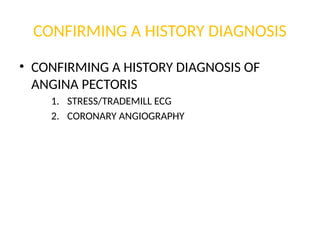 CONFIRMING A HISTORY DIAGNOSIS
• CONFIRMING A HISTORY DIAGNOSIS OF
ANGINA PECTORIS
1. STRESS/TRADEMILL ECG
2. CORONARY ANGIOGRAPHY
 