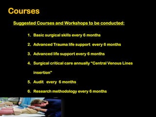 Courses
 Suggested Courses and Workshops to be conducted:

       1. Basic surgical skills every 6 months

       2. Advanced Trauma life support every 6 months

       3. Advanced life support every 6 months

       4. Surgical critical care annually “Central Venous Lines

          insertion”

       5. Audit every 6 months

       6. Research methodology every 6 months
 