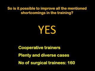 So is it possible to improve all the mentioned
         shortcomings in the training?




                 YES
      Cooperative trainers
      Plenty and diverse cases
      No of surgical trainees: 160
 