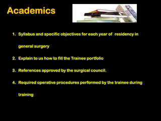 Academics

1. Syllabus and specific objectives for each year of residency in


   general surgery

2. Explain to us how to fill the Trainee portfolio


3. References approved by the surgical council.


4. Required operative procedures performed by the trainee during


   training
 