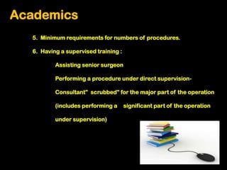 Academics
  5. Minimum requirements for numbers of procedures.

  6. Having a supervised training :

          Assisting senior surgeon

          Performing a procedure under direct supervision-

          Consultant” scrubbed” for the major part of the operation

          (includes performing a      significant part of the operation

          under supervision)
 