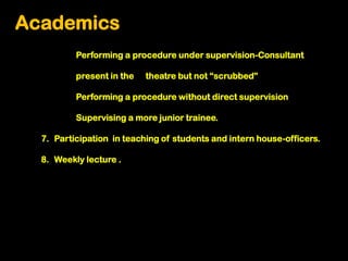 Academics
          Performing a procedure under supervision-Consultant

          present in the   theatre but not “scrubbed”

          Performing a procedure without direct supervision

          Supervising a more junior trainee.

  7. Participation in teaching of students and intern house-officers.

  8. Weekly lecture .
 