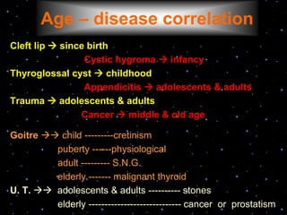 Cleft lip  since birth
Cystic hygroma  infancy
Thyroglossal cyst  childhood
Appendicitis  adolescents & adults
Trauma  adolescents & adults
Cancer  middle & old age
Goitre  child ---------cretinism
puberty ------physiological
adult --------- S.N.G.
elderly ------- malignant thyroid
U. T.  adolescents & adults ---------- stones
elderly ----------------------------- cancer or prostatism
Age – disease correlation
 