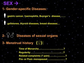 SEX 
1- Gender-specific Diseases:
gastric cancer, haemophilia, Buerger’s disease…….
gallstones, thyroid diseases, breast diseases…
2- ♀♂ Diseases of sexual organs
3- Menstrual history (♀):
Time of Menarche……………………..…....?
Regularity ……………………………….…..?
Related complaints (? pain)………………...?
Pre- or Post- menopausal………………..….?
 