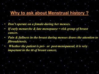 Why to ask about Menstrual history ?
• Don’t operate on a female during her menses.
• If early menarche & late menopause = risk group of breast
cancer.
• Pain & fullness in the breast during menses draws the attention to
fibroadenosis.
• Whether the patient is pre- or post-menopausal, it is very
important in the ttt of breast cancer.
 