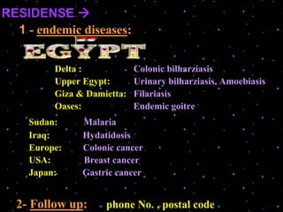 RESIDENSE 
1 - endemic diseases:
Delta : Colonic bilharziasis
Upper Egypt: Urinary bilharziasis, Amoebiasis
Giza & Damietta: Filariasis
Oases: Endemic goitre
Sudan: Malaria
Iraq: Hydatidosis
Europe: Colonic cancer
USA: Breast cancer
Japan: Gastric cancer
2- Follow up: phone No. , postal code
 