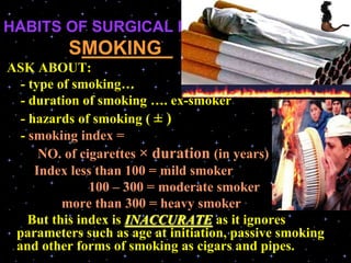HABITS OF SURGICAL IMPORTANCE 
SMOKING .
ASK ABOUT:
- type of smoking…
- duration of smoking …. ex-smoker
- hazards of smoking ( ± )
- smoking index =
NO. of cigarettes × duration (in years)
Index less than 100 = mild smoker
100 – 300 = moderate smoker
more than 300 = heavy smoker
But this index is INACCURATE as it ignores
parameters such as age at initiation, passive smoking
and other forms of smoking as cigars and pipes.
 